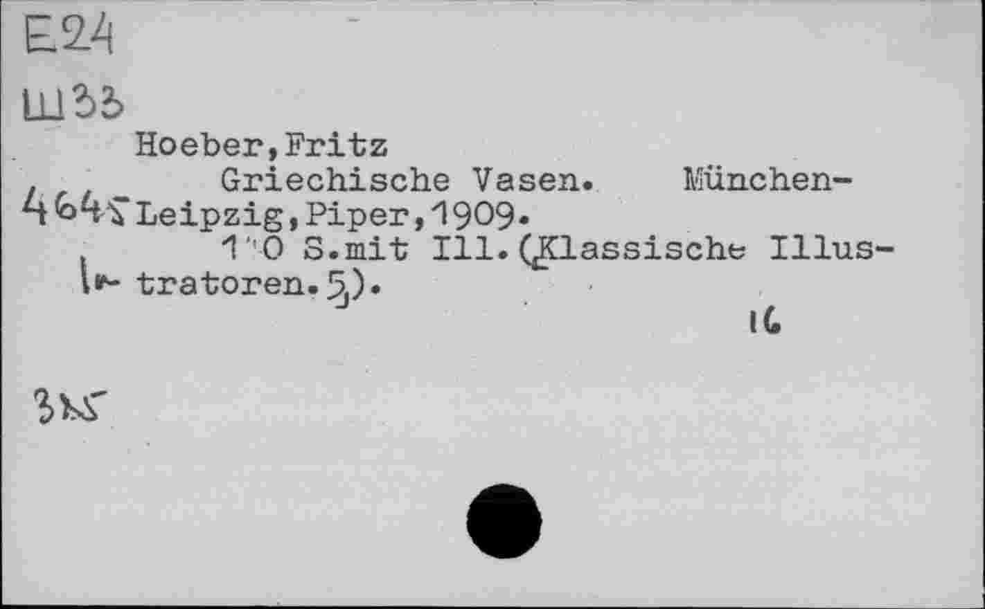 ﻿Е.24
Шї>2>
Hoeber,Fritz
.	Griechische Vasen. München-
n «МГ Leipzig,Piper,1909»
1'0 S.mit Ill. QCLassische Illus-l*- tratoren.5,)»
IG